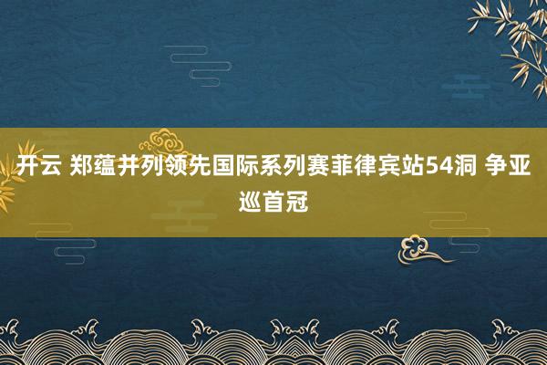 开云 郑蕴并列领先国际系列赛菲律宾站54洞 争亚巡首冠