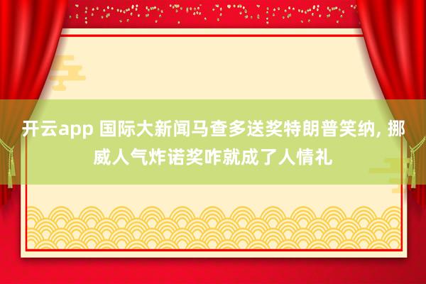 开云app 国际大新闻马查多送奖特朗普笑纳， 挪威人气炸诺奖咋就成了人情礼