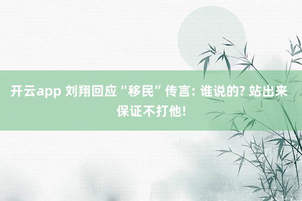 开云app 刘翔回应“移民”传言: 谁说的? 站出来 保证不打他!