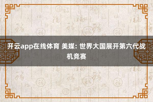 开云app在线体育 美媒: 世界大国展开第六代战机竞赛