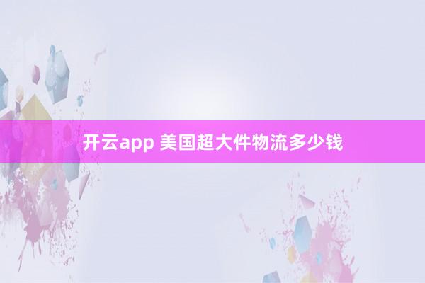 开云app 美国超大件物流多少钱