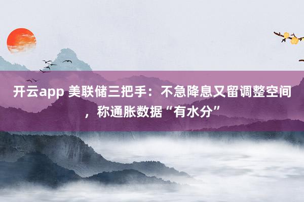 开云app 美联储三把手：不急降息又留调整空间，称通胀数据“有水分”