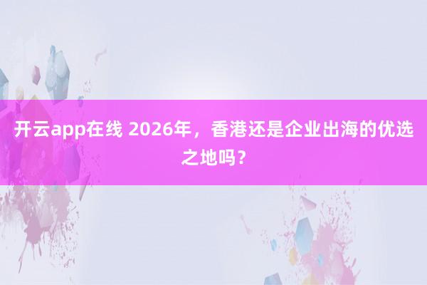 开云app在线 2026年，香港还是企业出海的优选之地吗？