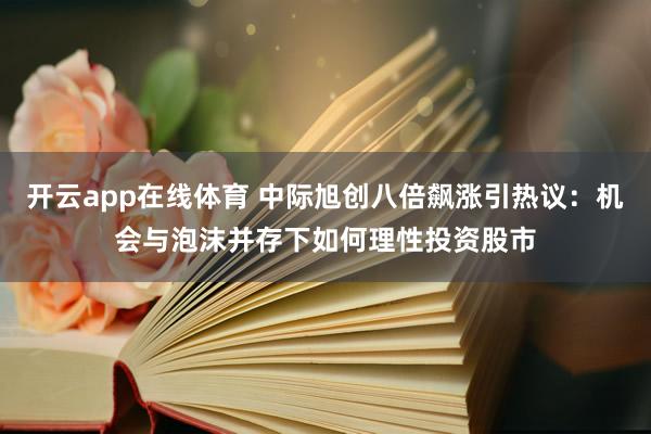 开云app在线体育 中际旭创八倍飙涨引热议：机会与泡沫并存下如何理性投资股市