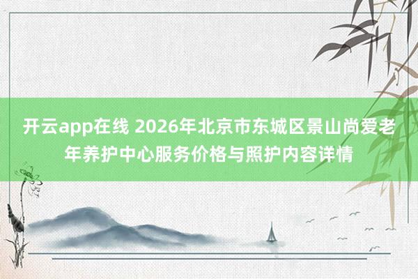 开云app在线 2026年北京市东城区景山尚爱老年养护中心服务价格与照护内容详情