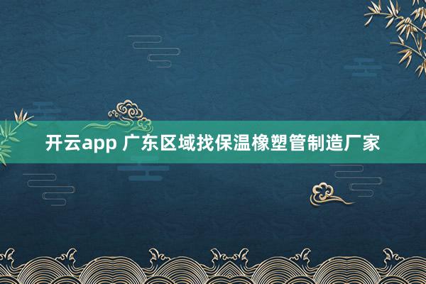 开云app 广东区域找保温橡塑管制造厂家