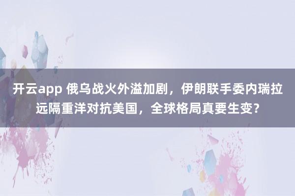 开云app 俄乌战火外溢加剧，伊朗联手委内瑞拉远隔重洋对抗美国，全球格局真要生变？