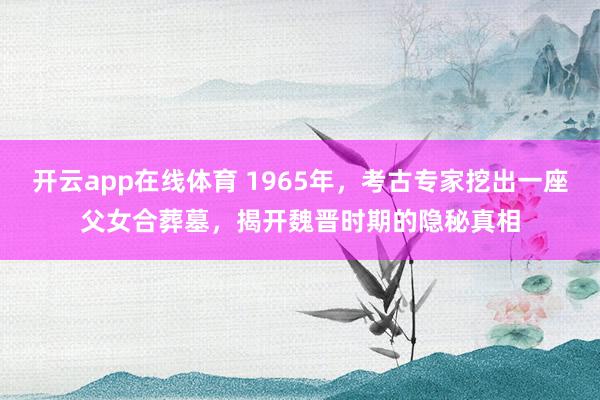开云app在线体育 1965年，考古专家挖出一座父女合葬墓，揭开魏晋时期的隐秘真相