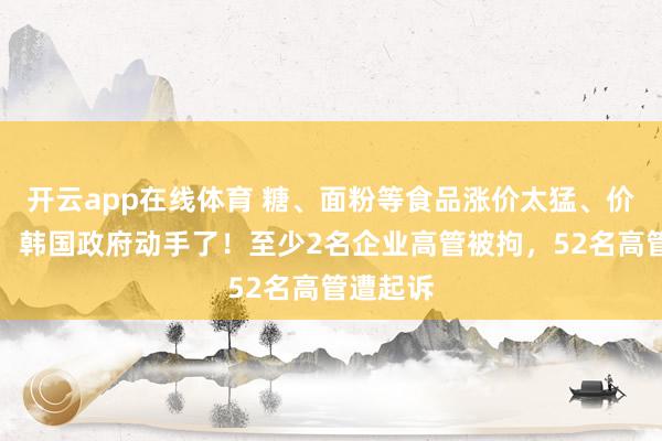 开云app在线体育 糖、面粉等食品涨价太猛、价格太贵，韩国政府动手了！至少2名企业高管被拘，52名高管遭起诉
