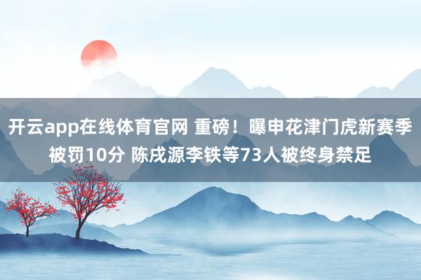 开云app在线体育官网 重磅！曝申花津门虎新赛季被罚10分 陈戌源李铁等73人被终身禁足
