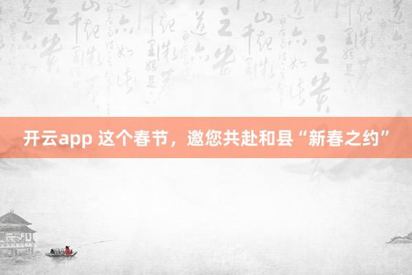 开云app 这个春节，邀您共赴和县“新春之约”