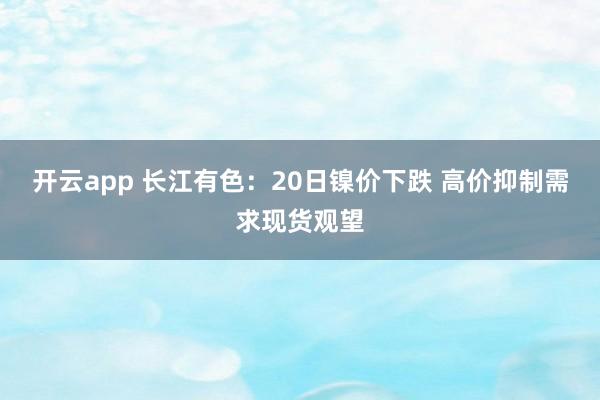 开云app 长江有色：20日镍价下跌 高价抑制需求现货观望