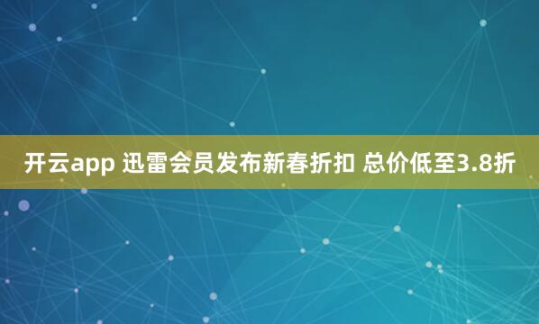 开云app 迅雷会员发布新春折扣 总价低至3.8折