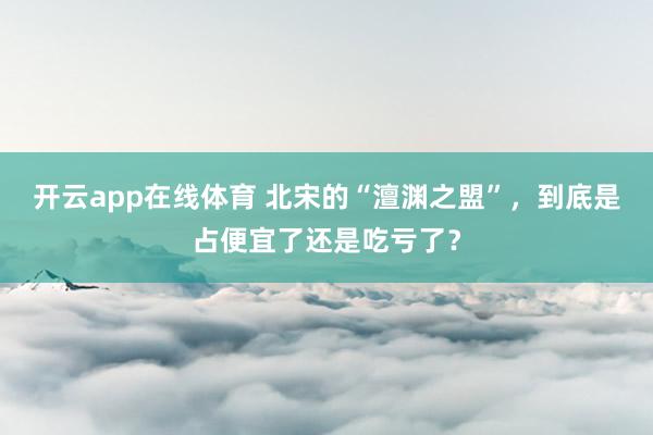 开云app在线体育 北宋的“澶渊之盟”，到底是占便宜了还是吃亏了？