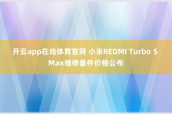 开云app在线体育官网 小米REDMI Turbo 5 Max维修备件价格公布