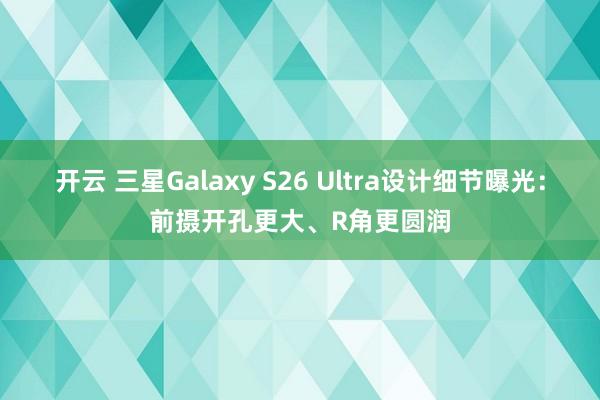 开云 三星Galaxy S26 Ultra设计细节曝光：前摄开孔更大、R角更圆润
