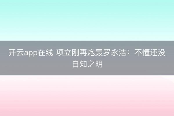 开云app在线 项立刚再炮轰罗永浩：不懂还没自知之明