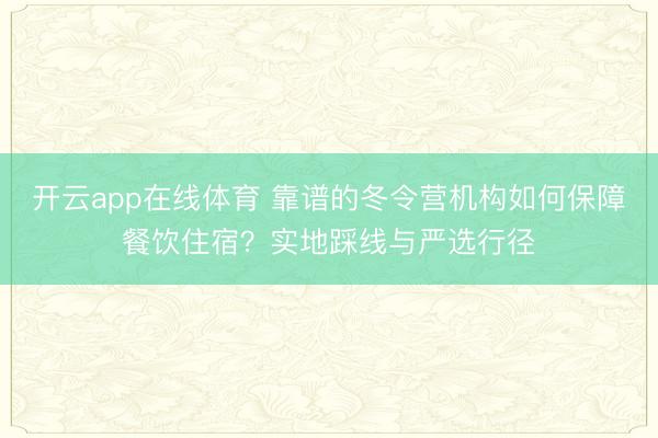 开云app在线体育 靠谱的冬令营机构如何保障餐饮住宿?实地踩线与严选行径