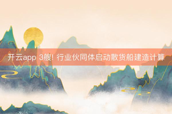 开云app 3艘! 行业伙同体启动散货船建造计算