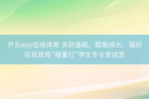 开云app在线体育 关防备航，赋能成长，福田区民政局“福童行”学生冬令营结营