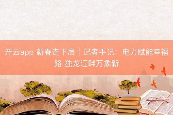 开云app 新春走下层｜记者手记：电力赋能幸福路 独龙江畔万象新