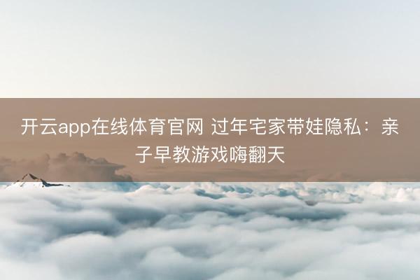 开云app在线体育官网 过年宅家带娃隐私：亲子早教游戏嗨翻天