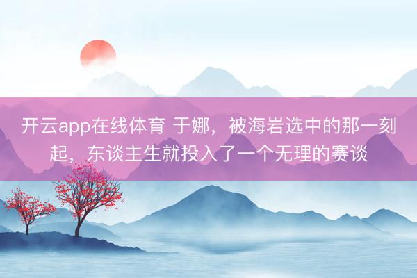 开云app在线体育 于娜，被海岩选中的那一刻起，东谈主生就投入了一个无理的赛谈