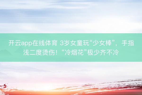 开云app在线体育 3岁女童玩“少女棒”，手指浅二度烫伤！“冷烟花”极少齐不冷