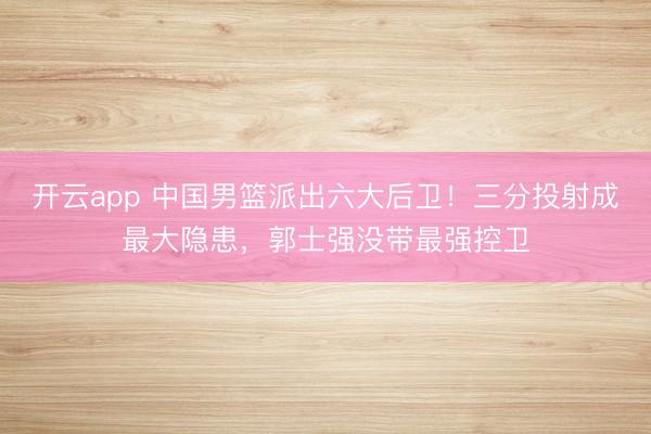 开云app 中国男篮派出六大后卫!三分投射成最大隐患,郭士强没带最强控卫