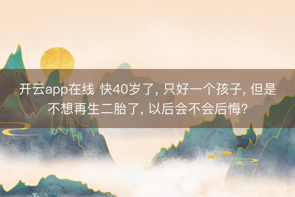 开云app在线 快40岁了, 只好一个孩子, 但是不想再生二胎了, 以后会不会后悔?