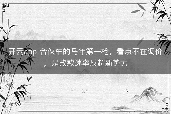 开云app 合伙车的马年第一枪，看点不在调价，是改款速率反超新势力