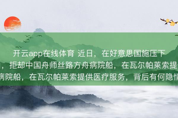 开云app在线体育 近日,在好意思国施压下,智利以未经授权为由,拒却中国舟师丝路方舟病院船,在瓦尔帕莱索提供医疗服务,背后有何隐情