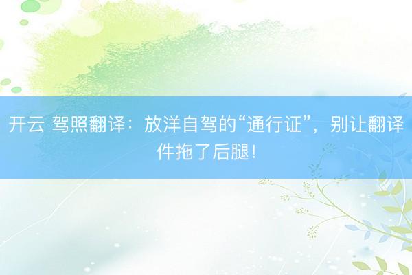 开云 驾照翻译：放洋自驾的“通行证”，别让翻译件拖了后腿！