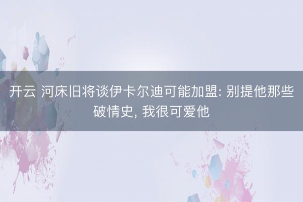开云 河床旧将谈伊卡尔迪可能加盟: 别提他那些破情史, 我很可爱他